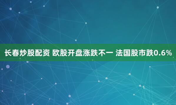长春炒股配资 欧股开盘涨跌不一 法国股市跌0.6%