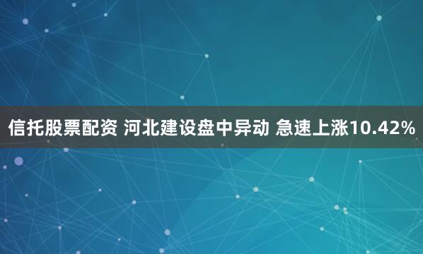 信托股票配资 河北建设盘中异动 急速上涨10.42%