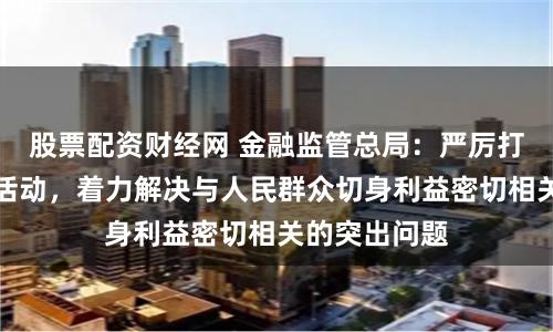 股票配资财经网 金融监管总局：严厉打击非法金融活动，着力解决与人民群众切身利益密切相关的突出问题