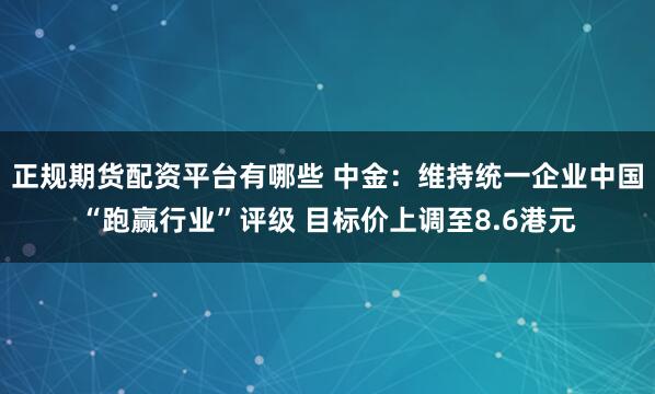 正规期货配资平台有哪些 中金：维持统一企业中国“跑赢行业”评级 目标价上调至8.6港元