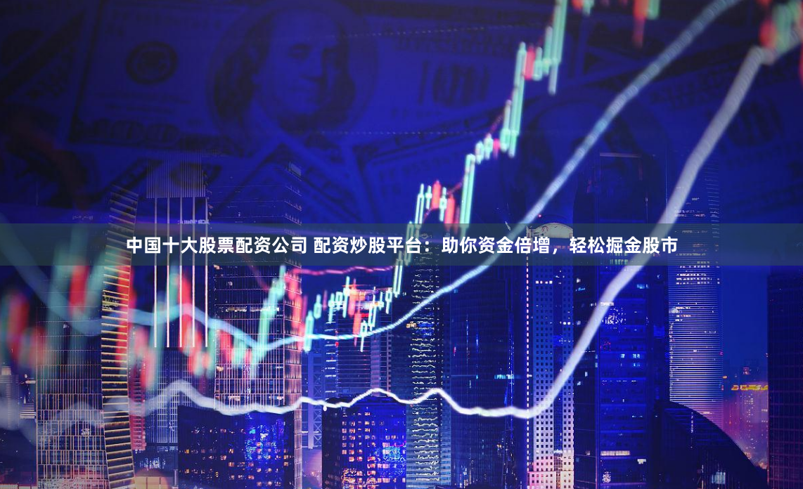 中国十大股票配资公司 配资炒股平台：助你资金倍增，轻松掘金股市