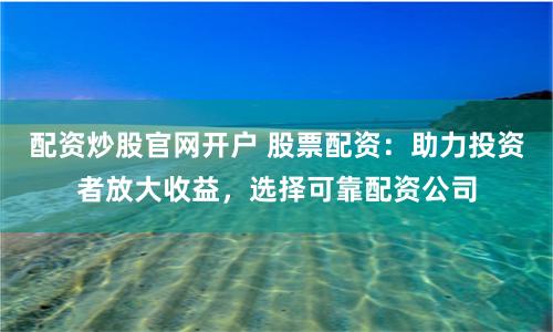 配资炒股官网开户 股票配资：助力投资者放大收益，选择可靠配资公司