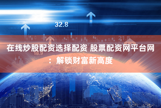 在线炒股配资选择配资 股票配资网平台网：解锁财富新高度
