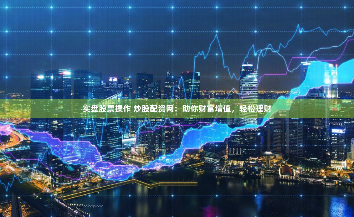 实盘股票操作 炒股配资网：助你财富增值，轻松理财