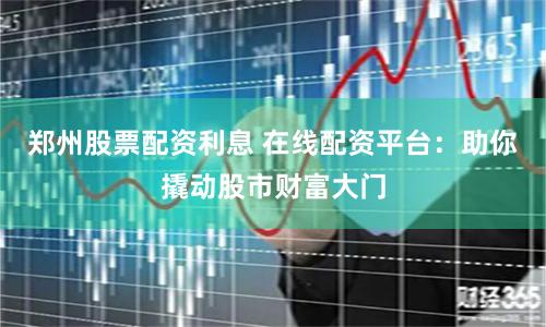 郑州股票配资利息 在线配资平台：助你撬动股市财富大门