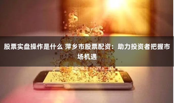 股票实盘操作是什么 萍乡市股票配资：助力投资者把握市场机遇